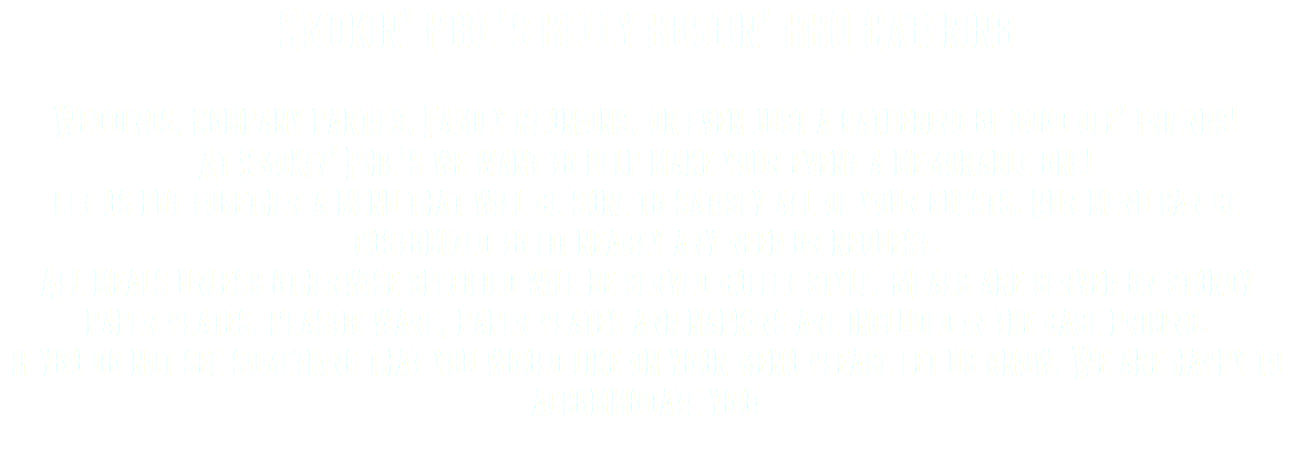Smokin’ Phil’s Belly Bustin’ BBQ Catering Weddings, Company parties, Family Reunions, or even just a gathering of good ole’ friends! At Smokin’ Phil’s we want to help make your event a memorable one! Let us put together a menu that will be sure to satisfy all of your guests. Our menu can be customized to fit nearly any need or request. All meals unless otherwise specified will be served buffet style. Meals are served on sturdy paper plates. Plastic ware, paper plates and napkins are included in the base pricing. If you do not see something that you would like on your menu please let us know. We are happy to accommodate you! 